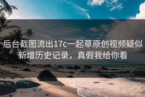 后台截图流出17c一起草原创视频疑似新增历史记录，真假我给你看