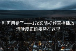 别再用错了——17c影院视频直播播放清晰度正确姿势在这里