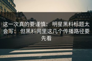 这一次真的要谨慎： 明星黑料标题太会写： 但黑料网里这几个传播路径要先看
