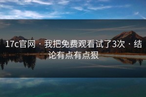 17c官网 · 我把免费观看试了3次 · 结论有点有点狠