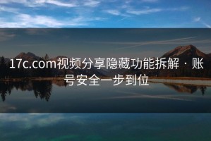 17c.com视频分享隐藏功能拆解 · 账号安全一步到位