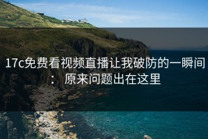 17c免费看视频直播让我破防的一瞬间： 原来问题出在这里