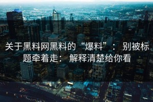 关于黑料网黑料的“爆料”： 别被标题牵着走： 解释清楚给你看