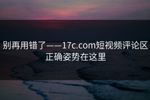 别再用错了——17c.com短视频评论区正确姿势在这里