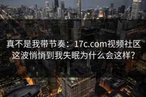 真不是我带节奏：17c.com视频社区这波悄悄到我失眠为什么会这样？