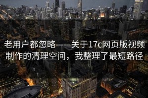 老用户都忽略——关于17c网页版视频制作的清理空间，我整理了最短路径