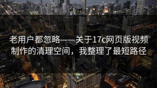 老用户都忽略——关于17c网页版视频制作的清理空间，我整理了最短路径