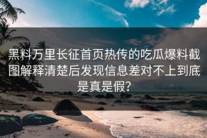 黑料万里长征首页热传的吃瓜爆料截图解释清楚后发现信息差对不上到底是真是假？