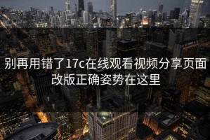 别再用错了17c在线观看视频分享页面改版正确姿势在这里