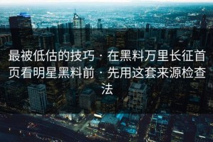 最被低估的技巧 · 在黑料万里长征首页看明星黑料前 · 先用这套来源检查法