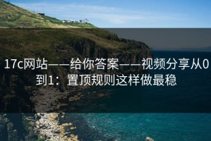 17c网站——给你答案——视频分享从0到1：置顶规则这样做最稳