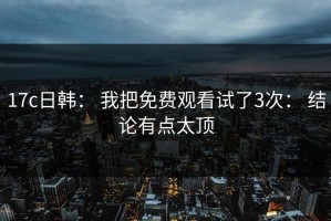 17c日韩： 我把免费观看试了3次： 结论有点太顶