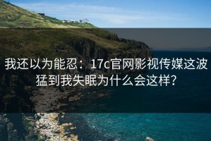 我还以为能忍：17c官网影视传媒这波猛到我失眠为什么会这样？