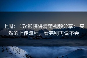 上周： 17c影院讲清楚视频分享： 突然的上传流程，看完别再说不会