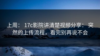 上周： 17c影院讲清楚视频分享： 突然的上传流程，看完别再说不会