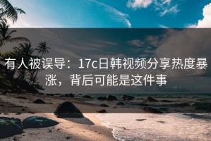 有人被误导：17c日韩视频分享热度暴涨，背后可能是这件事