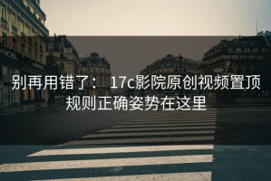 别再用错了： 17c影院原创视频置顶规则正确姿势在这里