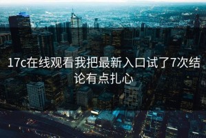17c在线观看我把最新入口试了7次结论有点扎心