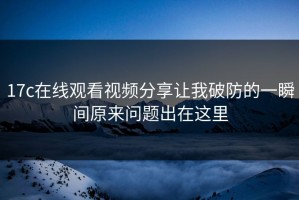17c在线观看视频分享让我破防的一瞬间原来问题出在这里