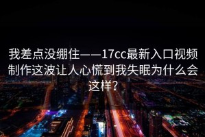 我差点没绷住——17cc最新入口视频制作这波让人心慌到我失眠为什么会这样？
