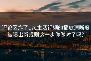 评论区炸了17c生活视频的播放清晰度被曝出新规则这一步你做对了吗？