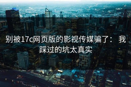 别被17c网页版的影视传媒骗了： 我踩过的坑太真实