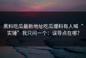 黑料吃瓜最新地址吃瓜爆料有人喊“实锤”我只问一个：误导点在哪？