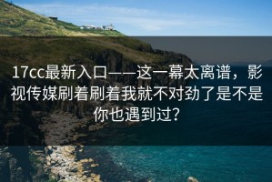 17cc最新入口——这一幕太离谱，影视传媒刷着刷着我就不对劲了是不是你也遇到过？