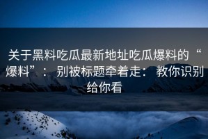关于黑料吃瓜最新地址吃瓜爆料的“爆料”： 别被标题牵着走： 教你识别给你看