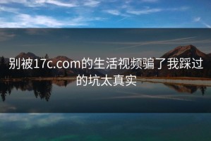 别被17c.com的生活视频骗了我踩过的坑太真实