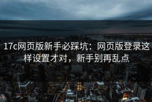 17c网页版新手必踩坑：网页版登录这样设置才对，新手别再乱点