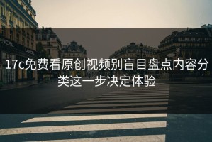 17c免费看原创视频别盲目盘点内容分类这一步决定体验