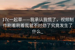 17c一起草——我承认我慌了，视频制作刷着刷着我就不对劲了究竟发生了什么_