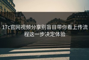 17c官网视频分享别盲目带你看上传流程这一步决定体验