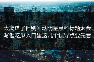 太离谱了但别冲动明星黑料标题太会写但吃瓜入口里这几个误导点要先看