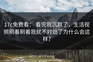 17c免费看： 看完我沉默了，生活视频刷着刷着我就不对劲了为什么会这样？