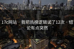 17c网站 · 我把热榜逻辑试了12次 · 结论有点突然