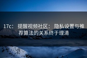 17c： 提醒视频社区： 隐私设置与推荐算法的关系终于理清
