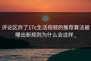 评论区炸了17c生活视频的推荐算法被曝出新规则为什么会这样_