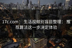 17c.com： 生活视频别盲目整理： 推荐算法这一步决定体验