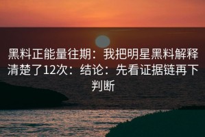 黑料正能量往期：我把明星黑料解释清楚了12次：结论：先看证据链再下判断