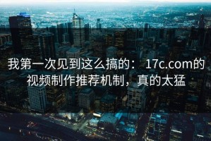 我第一次见到这么搞的： 17c.com的视频制作推荐机制，真的太猛