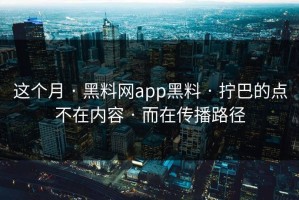 这个月 · 黑料网app黑料 · 拧巴的点不在内容 · 而在传播路径