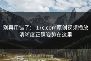 别再用错了： 17c.com原创视频播放清晰度正确姿势在这里