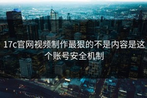 17c官网视频制作最狠的不是内容是这个账号安全机制
