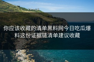 你应该收藏的清单黑料网今日吃瓜爆料这份证据链清单建议收藏