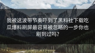 我被这波带节奏吓到了黑料社下载吃瓜爆料刷屏最容易被忽略的一步你也刷到过吗？