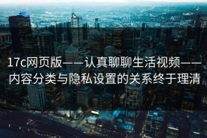 17c网页版——认真聊聊生活视频——内容分类与隐私设置的关系终于理清
