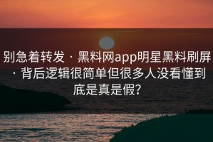 别急着转发 · 黑料网app明星黑料刷屏 · 背后逻辑很简单但很多人没看懂到底是真是假？