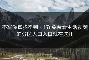 不写你真找不到 · 17c免费看生活视频的分区入口入口就在这儿